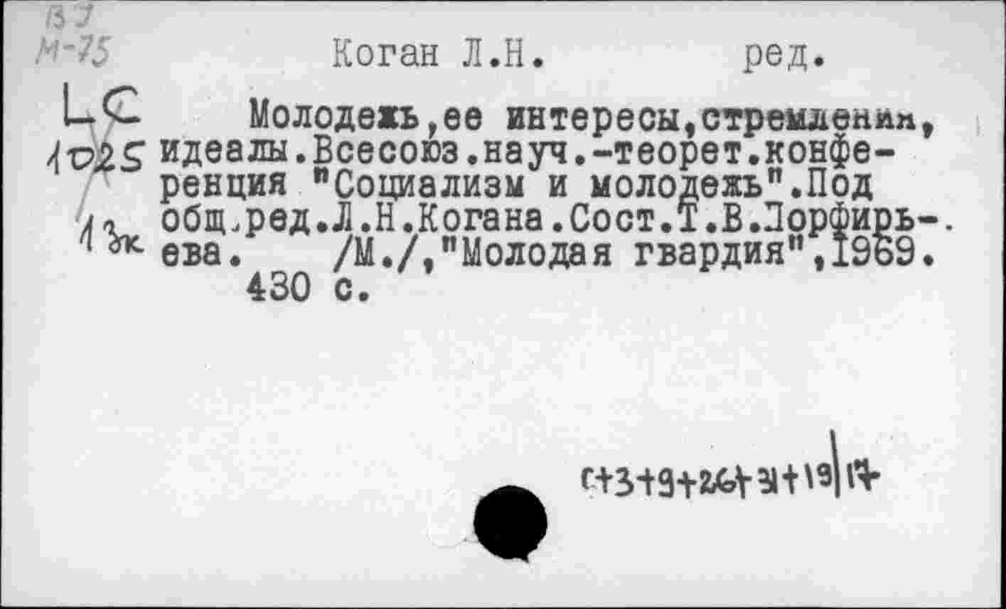 ﻿/37
М-75	Коган Л.Н.	ред.
ЬС	Молодежь,ее интересы,стремденлп
4&2$ идеалы.Всесоюз.науч.-теорет.конференция "Социализм и молодежь”.Под обпьред.Л.Н.Когана.Сост.Т.В.ПорФирь
1 ева. /М./,"Молодая гвардия",1969 430 с.